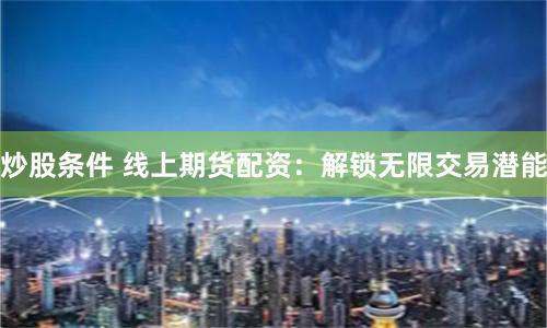 炒股条件 线上期货配资：解锁无限交易潜能