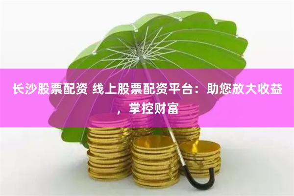 长沙股票配资 线上股票配资平台：助您放大收益，掌控财富