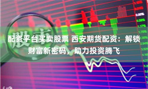 配资平台买卖股票 西安期货配资：解锁财富新密码，助力投资腾飞