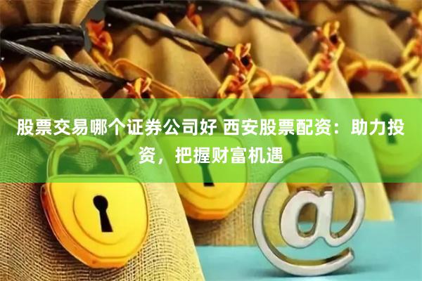 股票交易哪个证券公司好 西安股票配资：助力投资，把握财富机遇