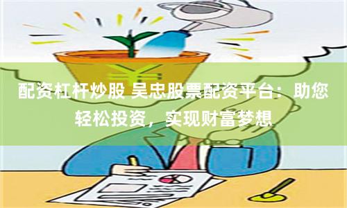 配资杠杆炒股 吴忠股票配资平台：助您轻松投资，实现财富梦想