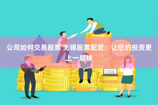 公司如何交易股票 无锡股票配资：让您的投资更上一层楼