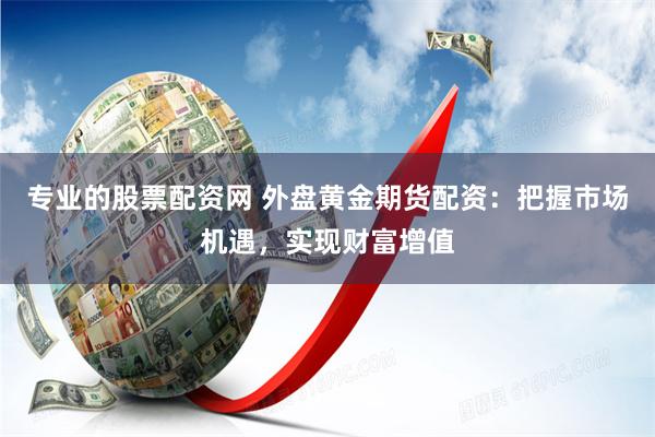 专业的股票配资网 外盘黄金期货配资：把握市场机遇，实现财富增值
