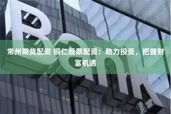 常州期货配资 铜仁股票配资：助力投资，把握财富机遇