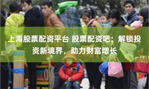 上海股票配资平台 股票配资吧：解锁投资新境界，助力财富增长