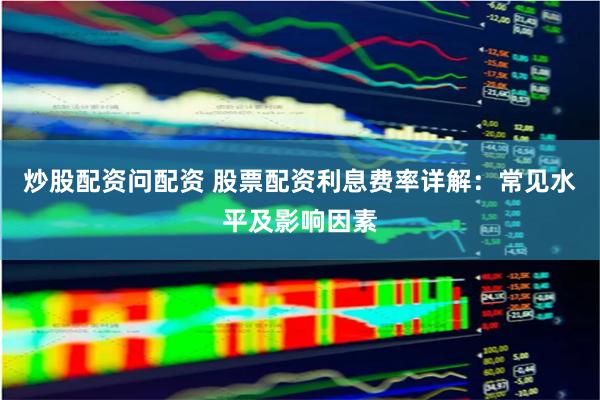 炒股配资问配资 股票配资利息费率详解：常见水平及影响因素