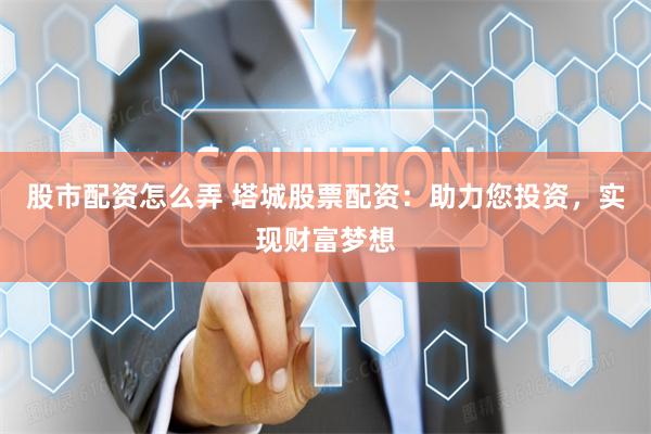 股市配资怎么弄 塔城股票配资：助力您投资，实现财富梦想