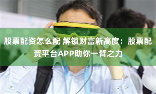 股票配资怎么配 解锁财富新高度：股票配资平台APP助你一臂之力