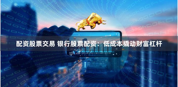 配资股票交易 银行股票配资：低成本撬动财富杠杆