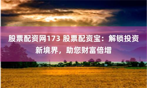 股票配资网173 股票配资宝：解锁投资新境界，助您财富倍增