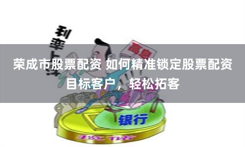 荣成市股票配资 如何精准锁定股票配资目标客户，轻松拓客