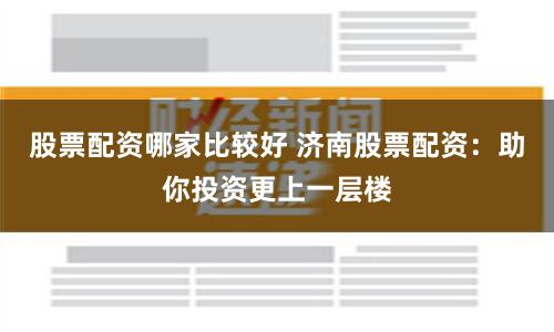 股票配资哪家比较好 济南股票配资：助你投资更上一层楼