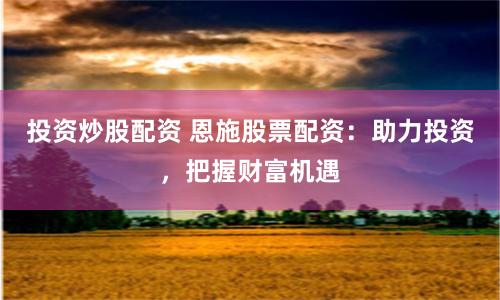 投资炒股配资 恩施股票配资：助力投资，把握财富机遇