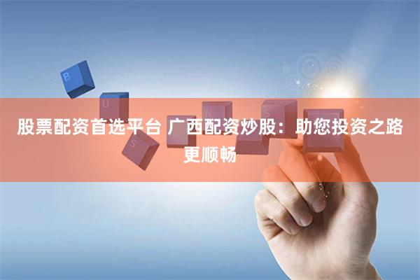 股票配资首选平台 广西配资炒股：助您投资之路更顺畅