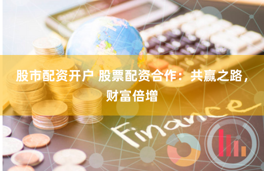 股市配资开户 股票配资合作：共赢之路，财富倍增