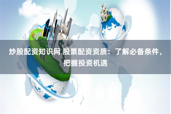 炒股配资知识网 股票配资资质：了解必备条件，把握投资机遇
