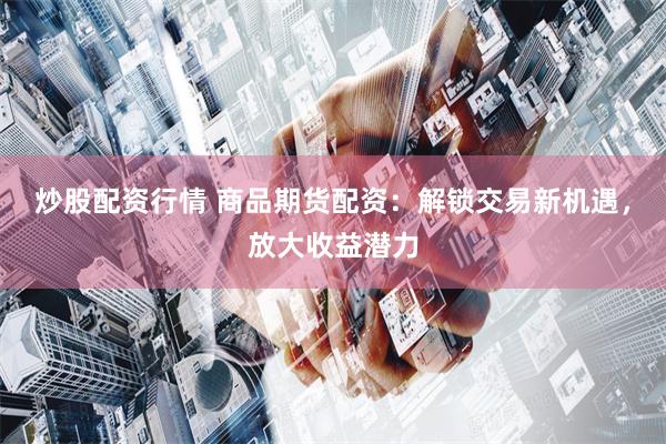 炒股配资行情 商品期货配资：解锁交易新机遇，放大收益潜力
