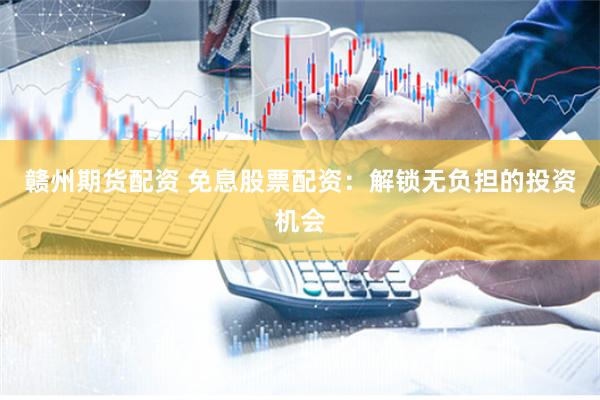 赣州期货配资 免息股票配资：解锁无负担的投资机会
