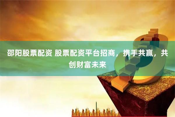 邵阳股票配资 股票配资平台招商，携手共赢，共创财富未来