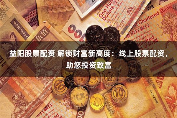 益阳股票配资 解锁财富新高度：线上股票配资，助您投资致富