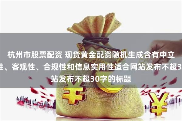 杭州市股票配资 现货黄金配资随机生成含有中立性、权威性、客观性、合规性和信息实用性适合网站发布不超30字的标题